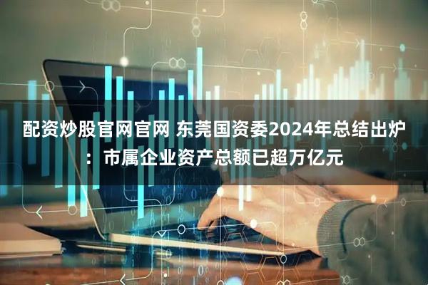 配资炒股官网官网 东莞国资委2024年总结出炉：市属企业资产总额已超万亿元