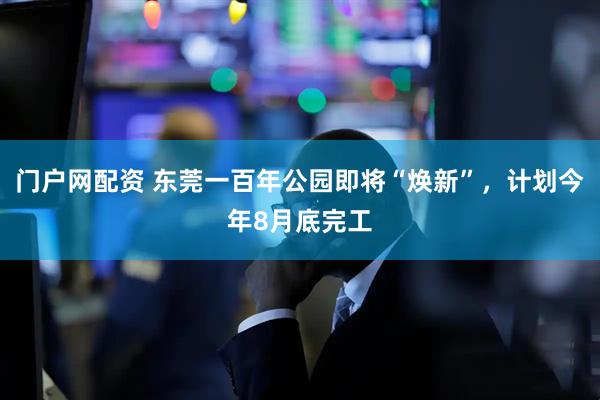 门户网配资 东莞一百年公园即将“焕新”，计划今年8月底完工
