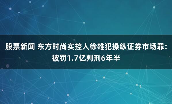 股票新闻 东方时尚实控人徐雄犯操纵证券市场罪：被罚1.7亿判刑6年半