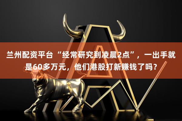 兰州配资平台 “经常研究到凌晨2点”，一出手就是60多万元，他们港股打新赚钱了吗？