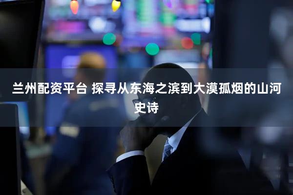 兰州配资平台 探寻从东海之滨到大漠孤烟的山河史诗