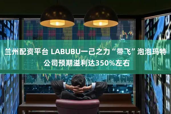 兰州配资平台 LABUBU一己之力“带飞”泡泡玛特 公司预期溢利达350%左右
