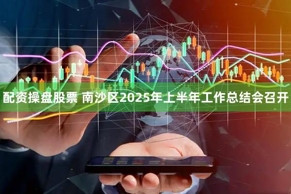 配资操盘股票 南沙区2025年上半年工作总结会召开