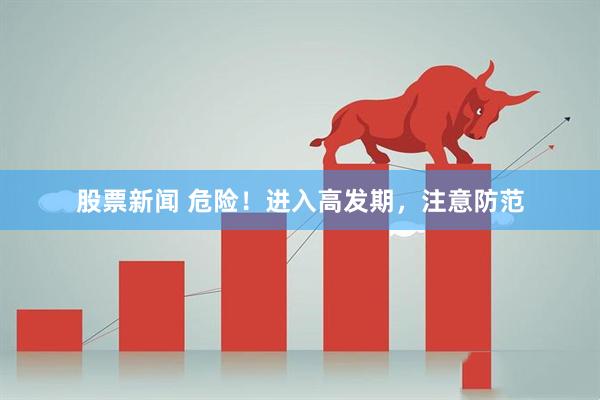 股票新闻 危险！进入高发期，注意防范