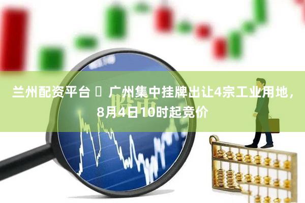 兰州配资平台 ​广州集中挂牌出让4宗工业用地，8月4日10时起竞价