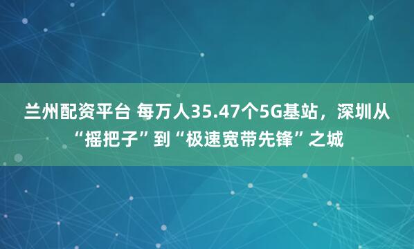 兰州配资平台 每万人35.47个5G基站，深圳从“摇把子”到“极速宽带先锋”之城
