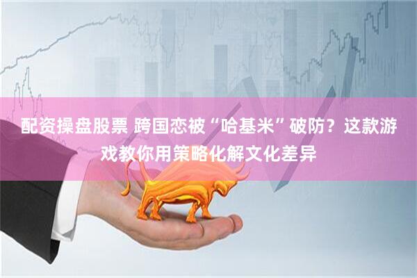 配资操盘股票 跨国恋被“哈基米”破防？这款游戏教你用策略化解文化差异