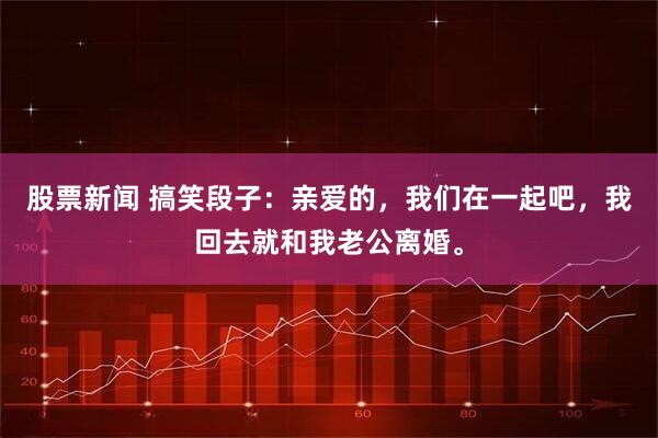 股票新闻 搞笑段子：亲爱的，我们在一起吧，我回去就和我老公离婚。
