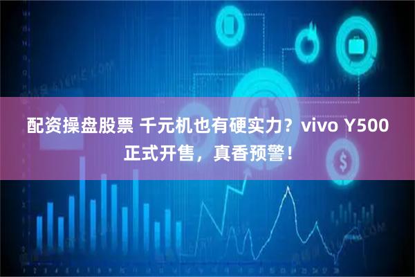 配资操盘股票 千元机也有硬实力？vivo Y500正式开售，真香预警！