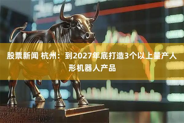 股票新闻 杭州：到2027年底打造3个以上量产人形机器人产品
