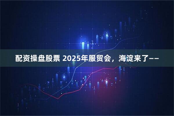配资操盘股票 2025年服贸会，海淀来了——