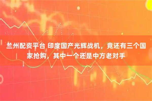 兰州配资平台 印度国产光辉战机，竟还有三个国家抢购，其中一个还是中方老对手