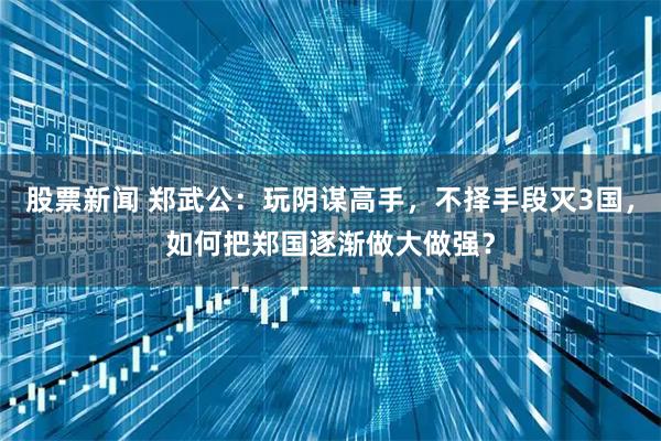 股票新闻 郑武公：玩阴谋高手，不择手段灭3国，如何把郑国逐渐做大做强？