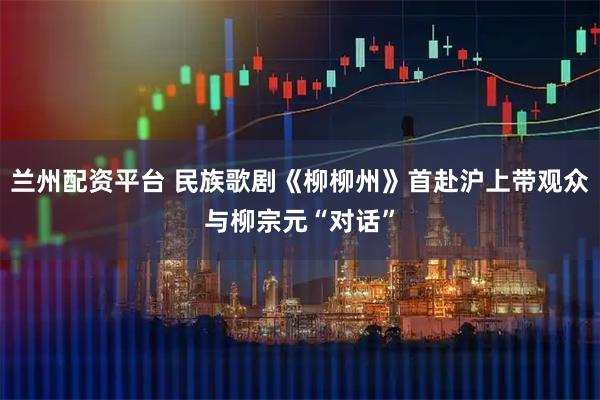 兰州配资平台 民族歌剧《柳柳州》首赴沪上带观众与柳宗元“对话”