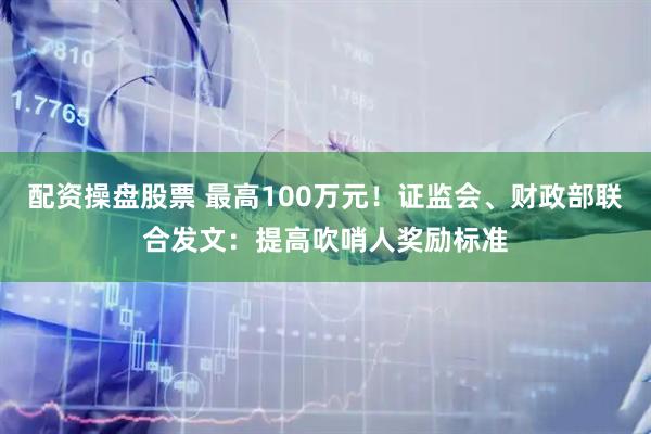 配资操盘股票 最高100万元！证监会、财政部联合发文：提高吹哨人奖励标准