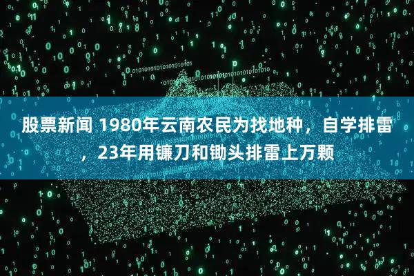 股票新闻 1980年云南农民为找地种，自学排雷，23年用镰刀和锄头排雷上万颗