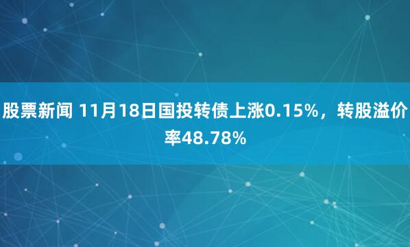 股票新闻 11月18日国投转债上涨0.15%，转股溢价率48.78%