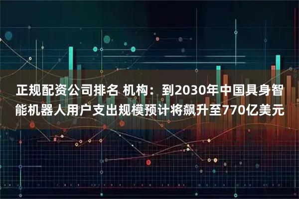 正规配资公司排名 机构：到2030年中国具身智能机器人用户支出规模预计将飙升至770亿美元