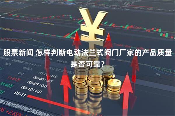 股票新闻 怎样判断电动法兰式阀门厂家的产品质量是否可靠？