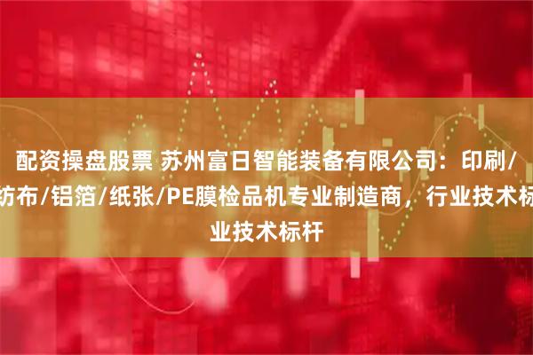 配资操盘股票 苏州富日智能装备有限公司：印刷/无纺布/铝箔/纸张/PE膜检品机专业制造商，行业技术标杆