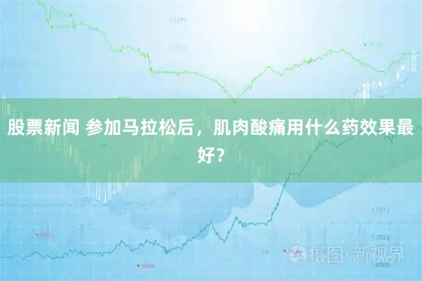 股票新闻 参加马拉松后，肌肉酸痛用什么药效果最好？