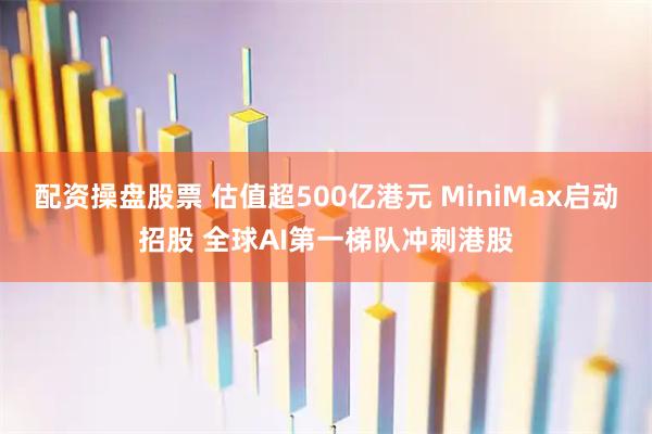 配资操盘股票 估值超500亿港元 MiniMax启动招股 全球AI第一梯队冲刺港股